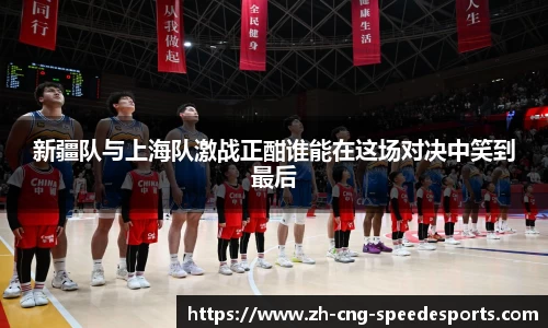新疆队与上海队激战正酣谁能在这场对决中笑到最后